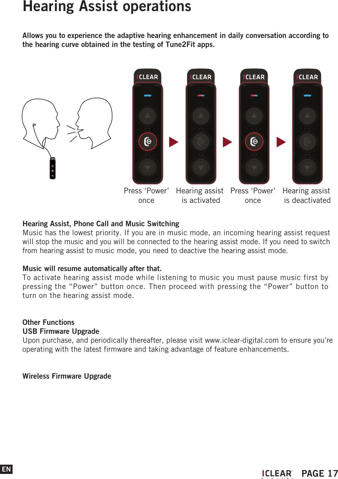 Hearing Assist operationsAllows you to experience the adaptive hearing enhancement in daily conversation according to the hearing curve obtained in the testing of Tune2Fit apps.Hearing Assist, Phone Call and Music SwitchingMusic has the lowest priority. If you are in music mode, an incoming hearing assist request will stop the music and you will be connected to the hearing assist mode. If you need to switch from hearing assist to music mode, you need to deactive the hearing assist mode.Music will resume automatically after that.To activate hearing assist mode while listening to music you must pause music first by pressing the &ldquo;Power&rdquo; button once. Then proceed with pressing the &ldquo;Power&rdquo; button to turn on the hearing assist mode.Other FunctionsUSB Firmware UpgradeUpon purchase, and periodically thereafter, please visit www.iclear-digital.com to ensure you&rsquo;re operating with the latest firmware and taking advantage of feature enhancements.Wireless Firmware UpgradeENPress &lsquo;Power&rsquo; once Hearing assist is activatedPress &lsquo;Power&rsquo; once Hearing assist is deactivatedIPAGE 17
