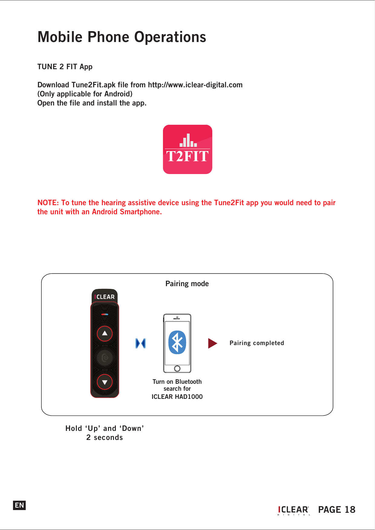 Mobile Phone OperationsTUNE 2 FIT AppDownload Tune2Fit.apk file from http://www.iclear-digital.com (Only applicable for Android)Open the file and install the app.NOTE: To tune the hearing assistive device using the Tune2Fit app you would need to pair the unit with an Android Smartphone.ENHold &lsquo;Up&rsquo; and &lsquo;Down&rsquo;2 secondsPairing modePairing completedTurn on Bluetoothsearch forICLEAR HAD1000IPAGE 18General OperationsYour hearing assistive device is now all set and ready to go!!!The operations described here are applicable to all modes of operations.Power OnHold the &lsquo;Power&rsquo; button for 2 seconds to power on the hearing assistive device. The status indicator will blink blue and a power up tone can be heard.Power OffTo switch off the hearing assistive device, press and hold the &lsquo;Power&rsquo; button for 5 seconds. The status indicator will blink red 5 times followed by a long beep before fully shutting down.Power Save Mode (Auto Power Off)If the hearing assistive device feature has not been in use and not connected to any other devices, the system will auto shut down in 5 minutes.Low BatteryWhen the battery level is low, the status indicator light will flash red twice every 2 seconds while emitting a warning beep every minute.ChargingTo charge the helmet communicator, connect it to the adaptor/ USB Port with the USB charging cable provided. Upon charging, if the unit is on, the system will automatically initiate power down.Volume ControlThe volume control of the helmet communicator can be controlled using the &lsquo;Up&rsquo; and &lsquo;Down&rsquo; buttons. Press &lsquo;Up&rsquo; or &lsquo;Down&rsquo; button will increase the volume respectively. The volume control for each mode is independent of each other.Automatic Speaker Loudness (Communication only)The speaker loudness will be automatically adjusted depending on the environment noise level. However you can still adjust the volume manually.Automatic Pairing&bull; Hearing assistive device has the ability connecting to the last paired device automatically for    two features - music and mobile phone.&bull; Automatic pairing of the control unit with music devices is dependent on the music devices.Automatic Profile SwitchThe hearing assistive device supports multiple profiles concurrently, but at any point in time only one profile is active. The automatic profile switch determines which profile should be active at any point of time starting from the highest priority:(1)  Mobile phone functions (2)  Music functions.