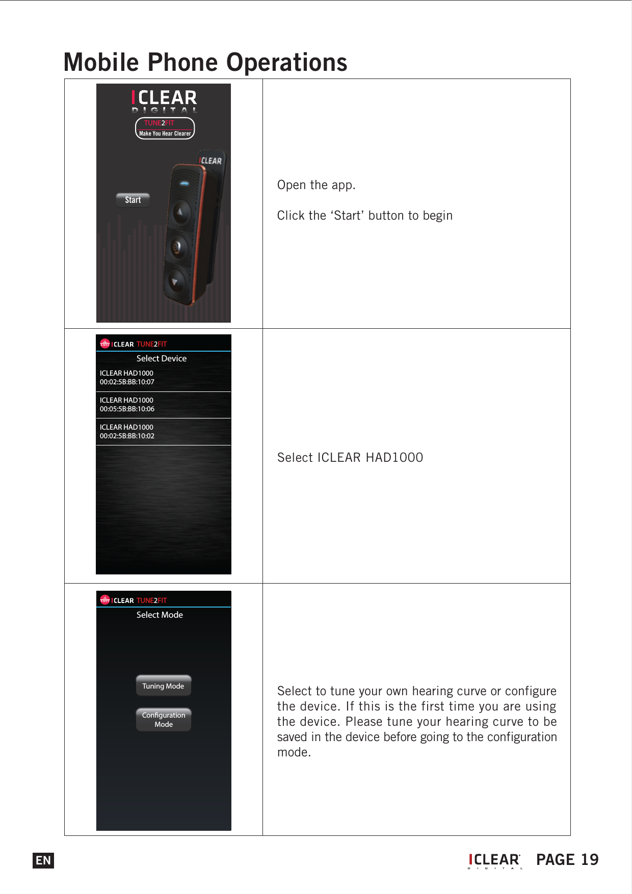 Select ICLEAR HAD1000Select to tune your own hearing curve or configure the device. If this is the first time you are using the device. Please tune your hearing curve to be saved in the device before going to the configuration mode.TUNE2FITMake You Hear ClearerStartTUNE2FITSelect DeviceICLEAR HAD100000:02:5B:BB:10:07ICLEAR HAD100000:05:5B:BB:10:06ICLEAR HAD100000:02:5B:BB:10:02TUNE2FITSelect ModeTuning ModeCongurationModeENMobile Phone OperationsOpen the app.Click the &lsquo;Start&rsquo; button to beginIPAGE 19