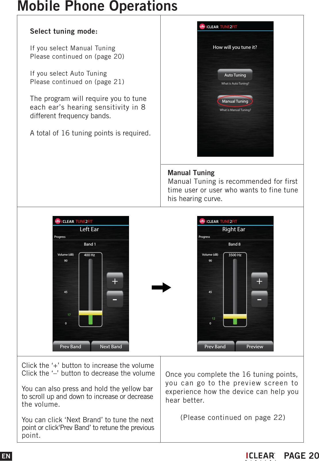 TUNE2FITLeft Ear400 HzVolume (dB)9045017ProgressPrev BandBand 1Next Band+-TUNE2FITRight Ear3500 HzVolume (dB)9045012ProgressPrev BandBand 8Preview+-Click the &lsquo;+&rsquo; button to increase the volumeClick the &lsquo;&ndash;&rsquo; button to decrease the volumeYou can also press and hold the yellow bar to scroll up and down to increase or decrease the volume.You can click &lsquo;Next Brand&rsquo; to tune the next point or click&lsquo;Prev Band&rsquo; to retune the previous point.Once you complete the 16 tuning points, you can go to the preview screen to experience how the device can help you hear better.      (Please continued on page 22)ENMobile Phone OperationsIPAGE 20  Manual Tuning    Manual Tuning is recommended for first   time user or user who wants to fine tune   his hearing curve.TUNE2FITHow will you tune it?Auto Tuning Manual Tuning What is Auto Tuning?What is Manual Tuning?Select tuning mode:If you select Manual TuningPlease continued on (page 20)If you select Auto TuningPlease continued on (page 21)The program will require you to tune each ear&rsquo;s hearing sensitivity in 8 different frequency bands.A total of 16 tuning points is required.