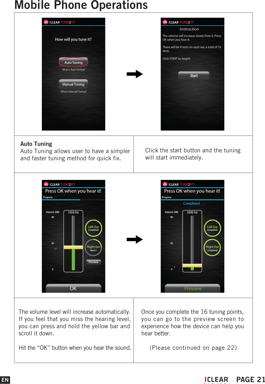 ENMobile Phone OperationsIPAGE 21Auto Tuning Auto Tuning allows user to have a simpler and faster tuning method for quick fix.Click the start button and the tuning will start immediately.TUNE2FITHow will you tune it?Auto Tuning Manual Tuning What is Auto Tuning?What is Manual Tuning?TUNE2FITInstructionThe volume will increase slowly from 0. Press OK when you hear it. There will be 8 tests on each ear, a total of 16 tests.Click START to begin!StartThe volume level will increase automatically.If you feel that you miss the hearing level, you can press and hold the yellow bar and scroll it down.Hit the &ldquo;OK&rdquo; button when you hear the sound.Once you complete the 16 tuning points, you can go to the preview screen to experience how the device can help you hear better.    (Please continued on page 22)TUNE2FITPress OK when you hear it!1050 HzLeft EarCompleted!Right EarBand 3Volume (dB)9045037ProgressOKPreviewTUNE2FITPress OK when you hear it!3500 HzLeft EarCompleted!Right EarCompleted!Volume (dB)904502ProgressPreviewCompleted