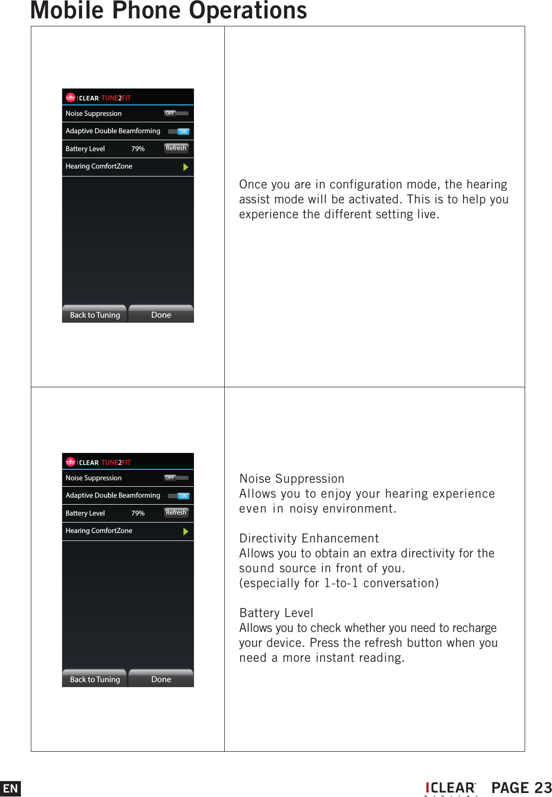 TUNE2FITNoise SuppressionAdaptive Double BeamformingBattery Level     79%Hearing ComfortZoneRefreshOFFONBack to Tuning  DoneNoise SuppressionAllows you to enjoy your hearing experience even in noisy environment. Directivity EnhancementAllows you to obtain an extra directivity for the sound source in front of you.(especially for 1-to-1 conversation)Battery LevelAllows you to check whether you need to recharge your device. Press the refresh button when you need a more instant reading.TUNE2FITNoise SuppressionAdaptive Double BeamformingBattery Level     79%Hearing ComfortZoneRefreshOFFONBack to Tuning  DoneOnce you are in configuration mode, the hearing assist mode will be activated. This is to help you experience the different setting live.EN PAGE 23Mobile Phone OperationsI