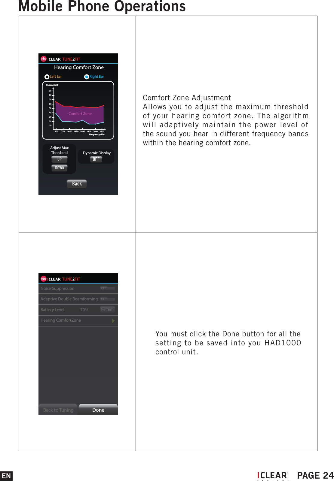 TUNE2FITNoise SuppressionAdaptive Double BeamformingBattery Level     79%Hearing ComfortZoneRefreshOFFOFFBack to Tuning  DoneYou must click the Done button for all the setting to be saved into you HAD1000 control unit.TUNE2FITHearing Comfort ZoneLeft Ear        Right Ear102030405060708090Volume (dB)400 750 1050 1350 1800 2300 2900 3500Frequency (Hz)Volume (dB)400 750 1050 1350 1800 2300 2900 3500Frequency (Hz)Comfort ZoneBackDynamic DisplayAdjust MaxThresholdUPDOWNOFFComfort Zone AdjustmentAllows you to adjust the maximum threshold of your hearing comfort zone. The algorithm will adaptively maintain the power level of the sound you hear in different frequency bands within the hearing comfort zone.EN PAGE 24Mobile Phone OperationsI