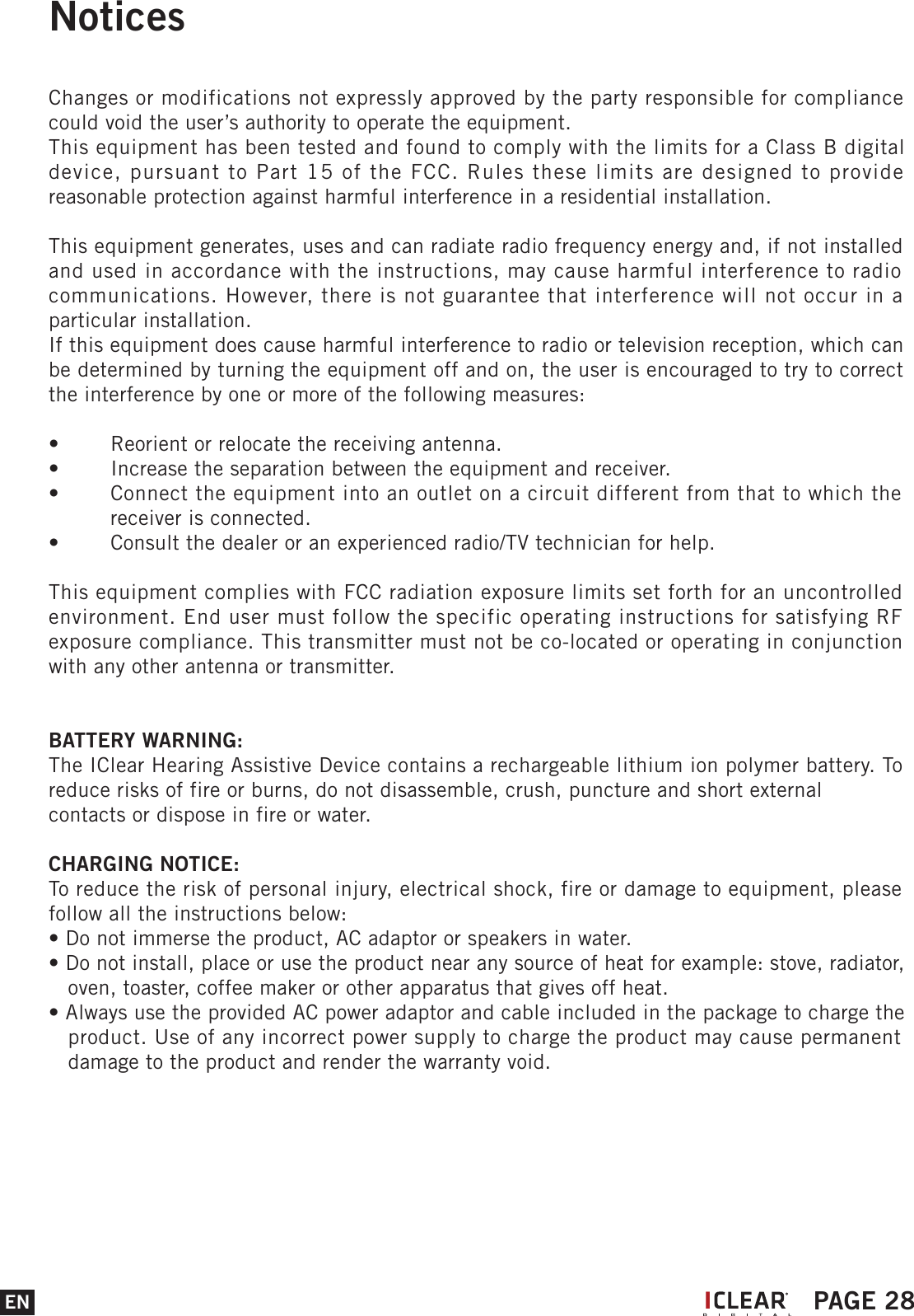NoticesChanges or modifications not expressly approved by the party responsible for compliance could void the user&rsquo;s authority to operate the equipment.This equipment has been tested and found to comply with the limits for a Class B digital device, pursuant to Part 15 of the FCC. Rules these limits are designed to provide reasonable protection against harmful interference in a residential installation.This equipment generates, uses and can radiate radio frequency energy and, if not installed and used in accordance with the instructions, may cause harmful interference to radio communications. However, there is not guarantee that interference will not occur in a particular installation.If this equipment does cause harmful interference to radio or television reception, which can be determined by turning the equipment off and on, the user is encouraged to try to correct the interference by one or more of the following measures:&bull;  Reorient or relocate the receiving antenna.&bull;  Increase the separation between the equipment and receiver.&bull;  Connect the equipment into an outlet on a circuit different from that to which the   receiver is connected.&bull;  Consult the dealer or an experienced radio/TV technician for help.This equipment complies with FCC radiation exposure limits set forth for an uncontrolled environment. End user must follow the specific operating instructions for satisfying RF exposure compliance. This transmitter must not be co-located or operating in conjunction with any other antenna or transmitter.BATTERY WARNING:The IClear Hearing Assistive Device contains a rechargeable lithium ion polymer battery. To reduce risks of fire or burns, do not disassemble, crush, puncture and short external contacts or dispose in fire or water.CHARGING NOTICE:To reduce the risk of personal injury, electrical shock, fire or damage to equipment, please follow all the instructions below:&bull; Do not immerse the product, AC adaptor or speakers in water.&bull; Do not install, place or use the product near any source of heat for example: stove, radiator,    oven, toaster, coffee maker or other apparatus that gives off heat.&bull; Always use the provided AC power adaptor and cable included in the package to charge the    product. Use of any incorrect power supply to charge the product may cause permanent    damage to the product and render the warranty void.EN PAGE 28I