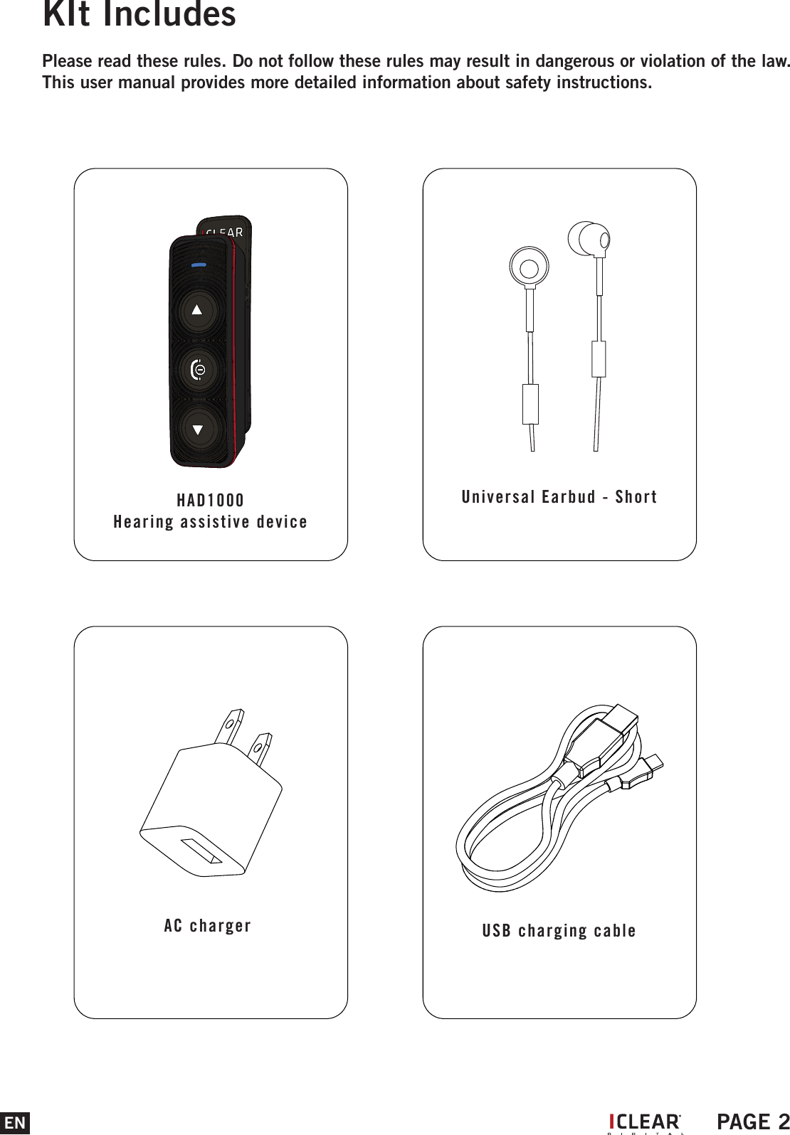 EN PAGE 2KIt IncludesPlease read these rules. Do not follow these rules may result in dangerous or violation of the law. This user manual provides more detailed information about safety instructions.HAD1000Hearing assistive deviceIUniversal Earbud - ShortAC charger  USB charging cable