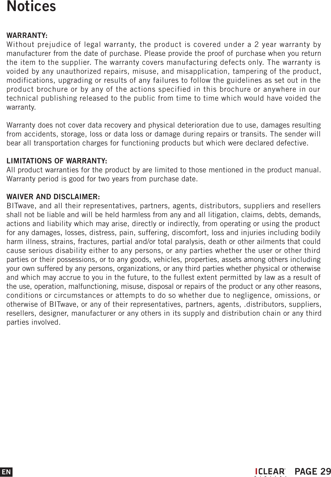 NoticesWARRANTY:Without prejudice of legal warranty, the product is covered under a 2 year warranty by manufacturer from the date of purchase. Please provide the proof of purchase when you return the item to the supplier. The warranty covers manufacturing defects only. The warranty is voided by any unauthorized repairs, misuse, and misapplication, tampering of the product, modifications, upgrading or results of any failures to follow the guidelines as set out in the product brochure or by any of the actions specified in this brochure or anywhere in our technical publishing released to the public from time to time which would have voided the warranty.Warranty does not cover data recovery and physical deterioration due to use, damages resulting from accidents, storage, loss or data loss or damage during repairs or transits. The sender will bear all transportation charges for functioning products but which were declared defective.LIMITATIONS OF WARRANTY:All product warranties for the product by are limited to those mentioned in the product manual. Warranty period is good for two years from purchase date.WAIVER AND DISCLAIMER:BITwave, and all their representatives, partners, agents, distributors, suppliers and resellers shall not be liable and will be held harmless from any and all litigation, claims, debts, demands, actions and liability which may arise, directly or indirectly, from operating or using the product for any damages, losses, distress, pain, suffering, discomfort, loss and injuries including bodily harm illness, strains, fractures, partial and/or total paralysis, death or other ailments that could cause serious disability either to any persons, or any parties whether the user or other third parties or their possessions, or to any goods, vehicles, properties, assets among others including your own suffered by any persons, organizations, or any third parties whether physical or otherwise and which may accrue to you in the future, to the fullest extent permitted by law as a result of the use, operation, malfunctioning, misuse, disposal or repairs of the product or any other reasons, conditions or circumstances or attempts to do so whether due to negligence, omissions, or otherwise of BITwave, or any of their representatives, partners, agents, .distributors, suppliers, resellers, designer, manufacturer or any others in its supply and distribution chain or any third parties involved.EN PAGE 29I