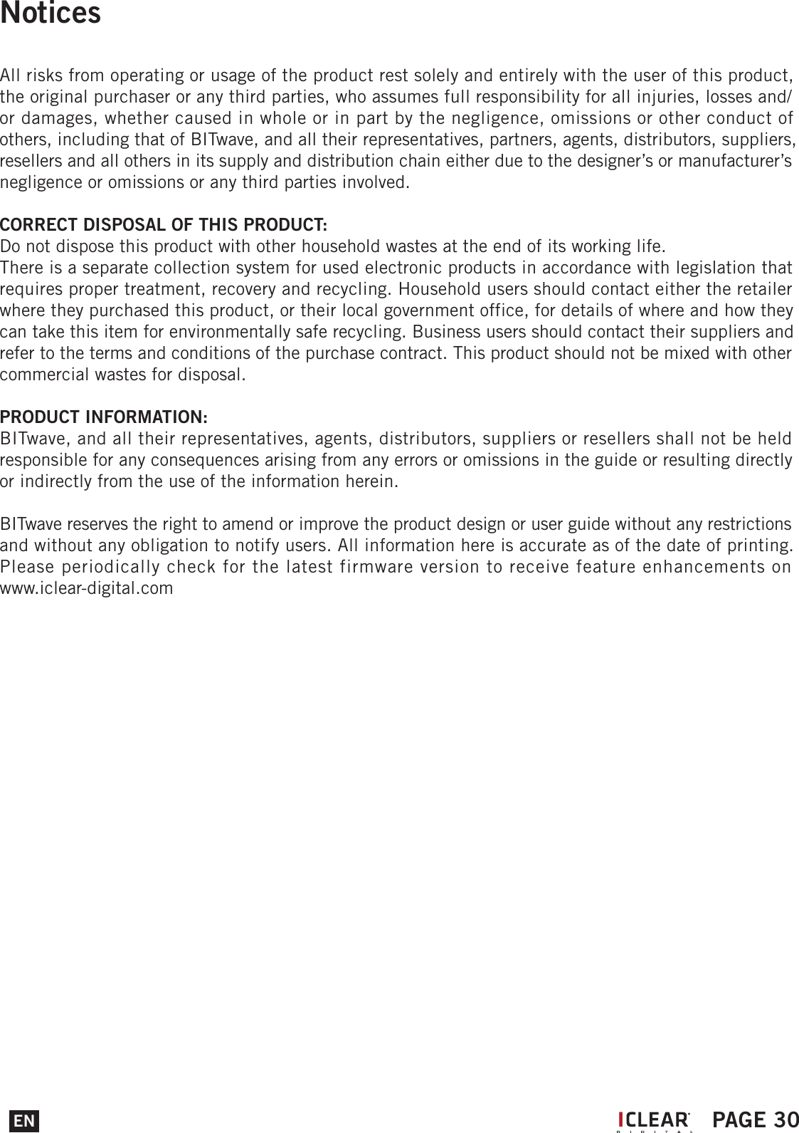 NoticesAll risks from operating or usage of the product rest solely and entirely with the user of this product, the original purchaser or any third parties, who assumes full responsibility for all injuries, losses and/ or damages, whether caused in whole or in part by the negligence, omissions or other conduct of others, including that of BITwave, and all their representatives, partners, agents, distributors, suppliers, resellers and all others in its supply and distribution chain either due to the designer&rsquo;s or manufacturer&rsquo;s negligence or omissions or any third parties involved.CORRECT DISPOSAL OF THIS PRODUCT:Do not dispose this product with other household wastes at the end of its working life.There is a separate collection system for used electronic products in accordance with legislation that requires proper treatment, recovery and recycling. Household users should contact either the retailer where they purchased this product, or their local government office, for details of where and how they can take this item for environmentally safe recycling. Business users should contact their suppliers and refer to the terms and conditions of the purchase contract. This product should not be mixed with other commercial wastes for disposal.PRODUCT INFORMATION:BITwave, and all their representatives, agents, distributors, suppliers or resellers shall not be held responsible for any consequences arising from any errors or omissions in the guide or resulting directly or indirectly from the use of the information herein.BITwave reserves the right to amend or improve the product design or user guide without any restrictions and without any obligation to notify users. All information here is accurate as of the date of printing.Please periodically check for the latest firmware version to receive feature enhancements on www.iclear-digital.comEN PAGE 30I