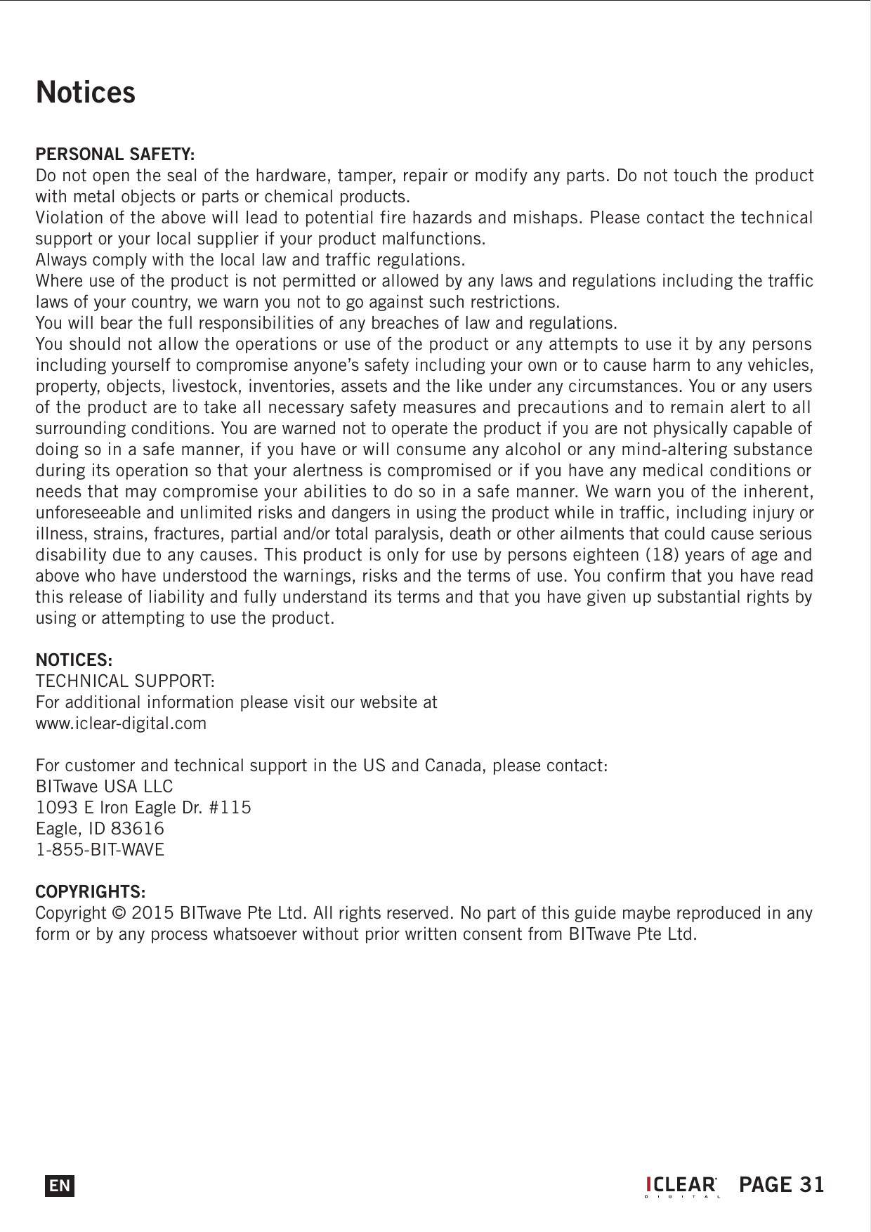 NoticesPERSONAL SAFETY:Do not open the seal of the hardware, tamper, repair or modify any parts. Do not touch the product with metal objects or parts or chemical products.Violation of the above will lead to potential fire hazards and mishaps. Please contact the technical support or your local supplier if your product malfunctions.Always comply with the local law and traffic regulations.Where use of the product is not permitted or allowed by any laws and regulations including the traffic laws of your country, we warn you not to go against such restrictions.You will bear the full responsibilities of any breaches of law and regulations.You should not allow the operations or use of the product or any attempts to use it by any persons including yourself to compromise anyone&rsquo;s safety including your own or to cause harm to any vehicles, property, objects, livestock, inventories, assets and the like under any circumstances. You or any users of the product are to take all necessary safety measures and precautions and to remain alert to all surrounding conditions. You are warned not to operate the product if you are not physically capable of doing so in a safe manner, if you have or will consume any alcohol or any mind-altering substance during its operation so that your alertness is compromised or if you have any medical conditions or needs that may compromise your abilities to do so in a safe manner. We warn you of the inherent, unforeseeable and unlimited risks and dangers in using the product while in traffic, including injury or illness, strains, fractures, partial and/or total paralysis, death or other ailments that could cause serious disability due to any causes. This product is only for use by persons eighteen (18) years of age and above who have understood the warnings, risks and the terms of use. You confirm that you have read this release of liability and fully understand its terms and that you have given up substantial rights by using or attempting to use the product.NOTICES:TECHNICAL SUPPORT:For additional information please visit our website atwww.iclear-digital.comFor customer and technical support in the US and Canada, please contact:BITwave USA LLC1093 E lron Eagle Dr. #115Eagle, ID 836161-855-BIT-WAVECOPYRIGHTS:Copyright &copy; 2015 BITwave Pte Ltd. All rights reserved. No part of this guide maybe reproduced in any form or by any process whatsoever without prior written consent from BITwave Pte Ltd.EN PAGE 31I