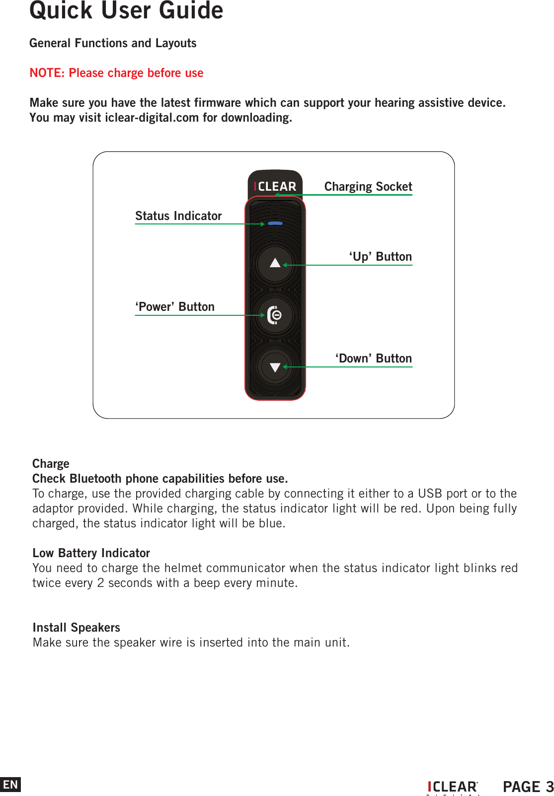 ENQuick User GuideGeneral Functions and LayoutsNOTE: Please charge before useMake sure you have the latest firmware which can support your hearing assistive device.You may visit iclear-digital.com for downloading. ChargeCheck Bluetooth phone capabilities before use.To charge, use the provided charging cable by connecting it either to a USB port or to the adaptor provided. While charging, the status indicator light will be red. Upon being fully charged, the status indicator light will be blue.Low Battery IndicatorYou need to charge the helmet communicator when the status indicator light blinks red twice every 2 seconds with a beep every minute.Install SpeakersMake sure the speaker wire is inserted into the main unit. IPAGE 3Status Indicator&lsquo;Up&rsquo; Button&lsquo;Power&rsquo; Button&lsquo;Down&rsquo; ButtonCharging Socket