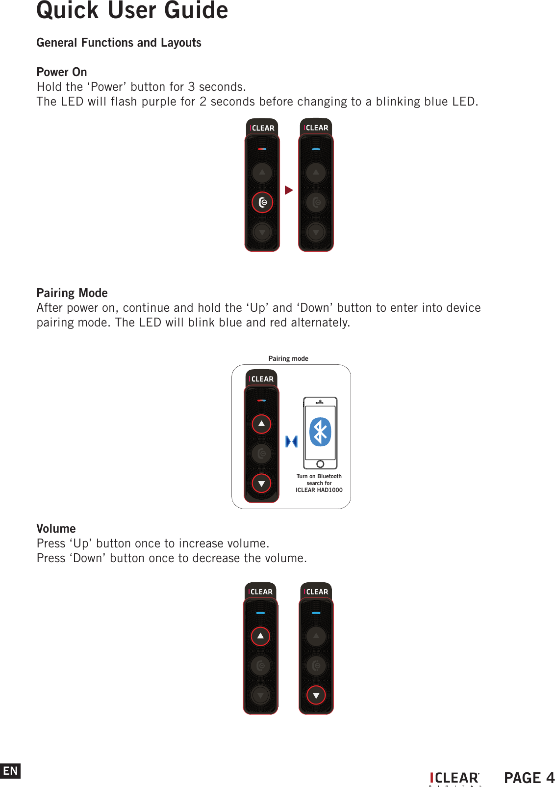 ENQuick User GuideGeneral Functions and LayoutsPower OnHold the &lsquo;Power&rsquo; button for 3 seconds.The LED will flash purple for 2 seconds before changing to a blinking blue LED.Pairing ModeAfter power on, continue and hold the &lsquo;Up&rsquo; and &lsquo;Down&rsquo; button to enter into device pairing mode. The LED will blink blue and red alternately. VolumePress &lsquo;Up&rsquo; button once to increase volume.Press &lsquo;Down&rsquo; button once to decrease the volume.Pairing modeTurn on Bluetoothsearch for ICLEAR HAD1000IPAGE 4