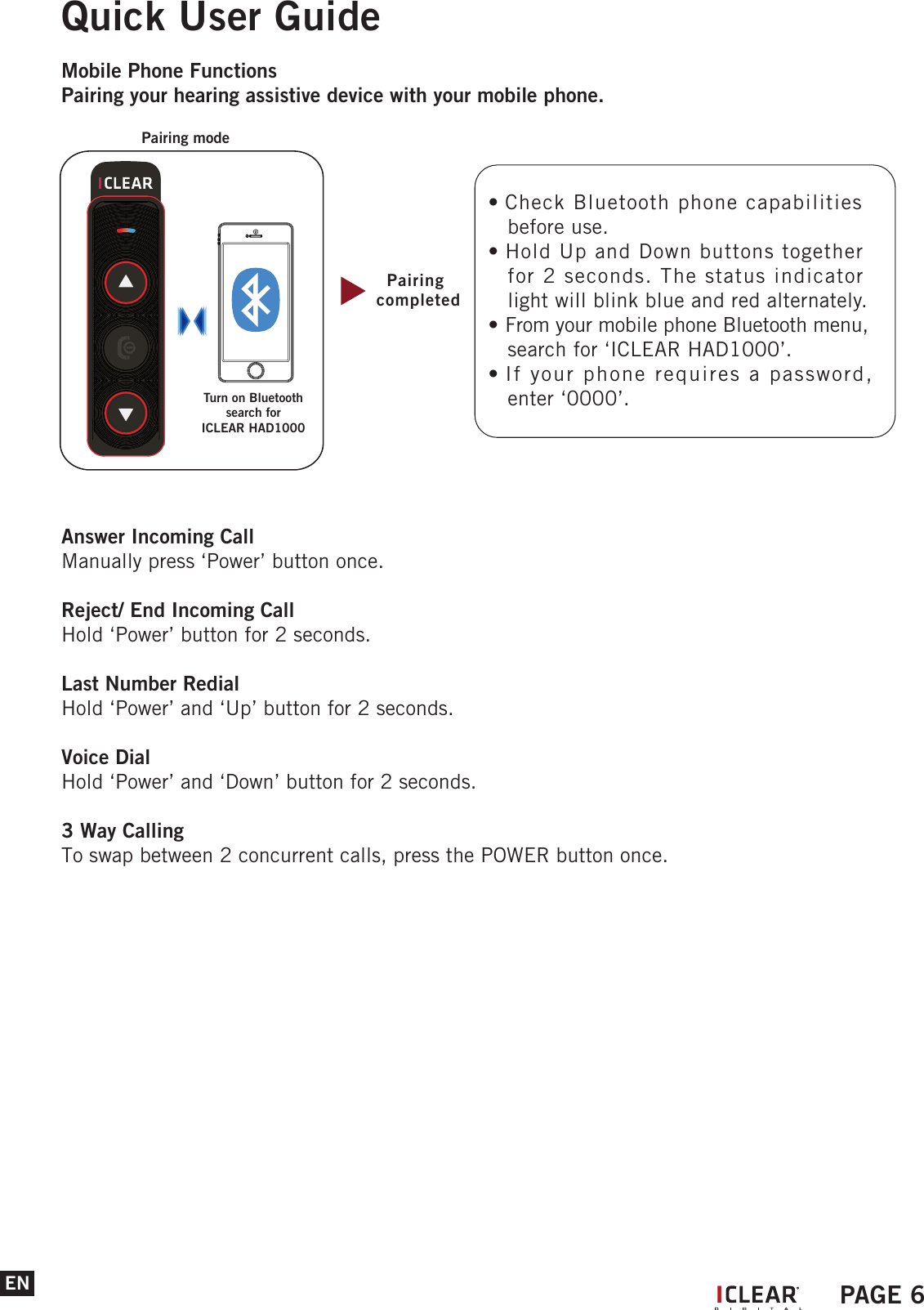 ENQuick User GuideMobile Phone FunctionsPairing your hearing assistive device with your mobile phone.Answer Incoming CallManually press &lsquo;Power&rsquo; button once.Reject/ End Incoming CallHold &lsquo;Power&rsquo; button for 2 seconds.Last Number RedialHold &lsquo;Power&rsquo; and &lsquo;Up&rsquo; button for 2 seconds.Voice DialHold &lsquo;Power&rsquo; and &lsquo;Down&rsquo; button for 2 seconds.3 Way CallingTo swap between 2 concurrent calls, press the POWER button once.Pairing completedPairing modeTurn on Bluetoothsearch for ICLEAR HAD1000&bull; Check Bluetooth phone capabilities    before use.&bull; Hold Up and Down buttons together    for 2 seconds. The status indicator    light will blink blue and red alternately.&bull; From your mobile phone Bluetooth menu,    search for &lsquo;ICLEAR HAD1000&rsquo;.&bull; If your phone requires a password,    enter &lsquo;0000&rsquo;.IPAGE 6