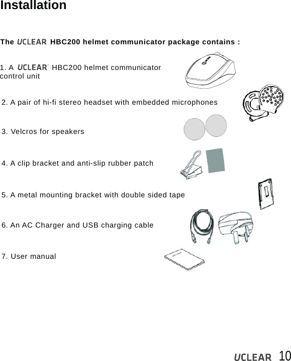 10InstallationThe               HBC200 helmet communicator package contains :1. A                HBC200 helmet communicator control unit2. A pair of hi-fi stereo headset with embedded microphones3. Velcros for speakers4. A clip bracket and anti-slip rubber patch5. A metal mounting bracket with double sided tape6. An AC Charger and USB charging cable7. User manual