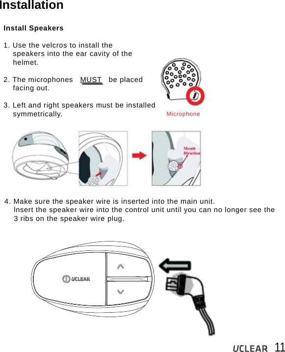 11InstallationInstall Speakers1. Use the velcros to install the    speakers into the ear cavity of the    helmet.2. The microphones   MUST   be placed    facing out.3. Left and right speakers must be installed     symmetrically.4. Make sure the speaker wire is inserted into the main unit.    lnsert the speaker wire into the control unit until you can no longer see the     3 ribs on the speaker wire plug.Microphone