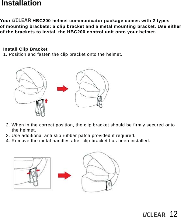 12InstallationYour               HBC200 helmet communicator package comes with 2 types of mounting brackets: a clip bracket and a metal mounting bracket. Use either of the brackets to install the HBC200 control unit onto your helmet.Install Clip Bracket1. Position and fasten the clip bracket onto the helmet.2. When in the correct position, the clip bracket should be firmly secured onto    the helmet.3. Use additional anti slip rubber patch provided if required. 4. Remove the metal handles after clip bracket has been installed.