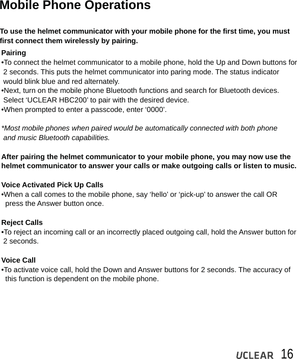 16Mobile Phone OperationsTo use the helmet communicator with your mobile phone for the first time, you must first connect them wirelessly by pairing.Pairing&bull;To connect the helmet communicator to a mobile phone, hold the Up and Down buttons for  2 seconds. This puts the helmet communicator into paring mode. The status indicator  would blink blue and red alternately.&bull;Next, turn on the mobile phone Bluetooth functions and search for Bluetooth devices.  Select &lsquo;UCLEAR HBC200&rsquo; to pair with the desired device.&bull;When prompted to enter a passcode, enter &lsquo;0000&rsquo;.*Most mobile phones when paired would be automatically connected with both phone  and music Bluetooth capabilities.After pairing the helmet communicator to your mobile phone, you may now use the helmet communicator to answer your calls or make outgoing calls or listen to music. Voice Activated Pick Up Calls&bull;When a call comes to the mobile phone, say &lsquo;hello&rsquo; or &lsquo;pick-up&rsquo; to answer the call OR   press the Answer button once. Reject Calls&bull;To reject an incoming call or an incorrectly placed outgoing call, hold the Answer button for  2 seconds. Voice Call&bull;To activate voice call, hold the Down and Answer buttons for 2 seconds. The accuracy of   this function is dependent on the mobile phone.
