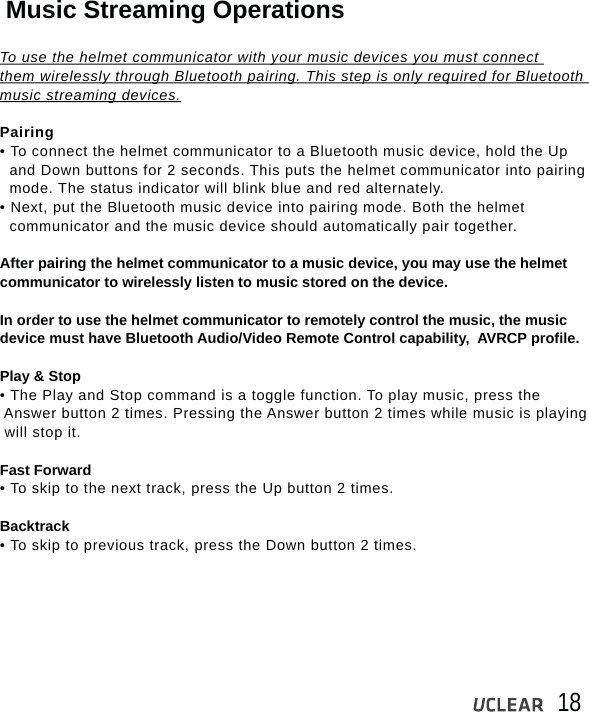 18Music Streaming OperationsTo use the helmet communicator with your music devices you must connect them wirelessly through Bluetooth pairing. This step is only required for Bluetooth music streaming devices.Pairing&bull; To connect the helmet communicator to a Bluetooth music device, hold the Up   and Down buttons for 2 seconds. This puts the helmet communicator into pairing   mode. The status indicator will blink blue and red alternately.&bull; Next, put the Bluetooth music device into pairing mode. Both the helmet   communicator and the music device should automatically pair together. After pairing the helmet communicator to a music device, you may use the helmet communicator to wirelessly listen to music stored on the device. In order to use the helmet communicator to remotely control the music, the music device must have Bluetooth Audio/Video Remote Control capability,  AVRCP profile.Play &amp; Stop&bull; The Play and Stop command is a toggle function. To play music, press the  Answer button 2 times. Pressing the Answer button 2 times while music is playing  will stop it.Fast Forward&bull; To skip to the next track, press the Up button 2 times.Backtrack&bull; To skip to previous track, press the Down button 2 times.