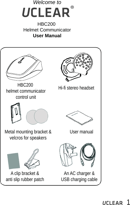 Welcome toHBC200 Helmet CommunicatorUser ManualHBC200 helmet communicatorcontrol unitHi-fi stereo headsetMetal mounting bracket &amp;velcros for speakers User manualAn AC charger &amp;USB charging cableA clip bracket &amp;anti slip rubber patch1&reg;