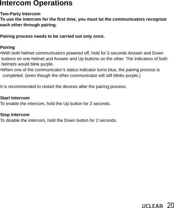 20Intercom OperationsTwo-Party IntercomTo use the intercom for the first time, you must let the communicators recognize each other through pairing. Pairing process needs to be carried out only once.Pairing &bull;With both helmet communicators powered off, hold for 5 seconds Answer and Down  buttons on one helmet and Answer and Up buttons on the other. The indicators of both  helmets would blink purple.&bull;When one of the communicator&rsquo;s status indicator turns blue, the pairing process is   completed. (even though the other communicator will still blinks purple.)It is recommended to restart the devices after the pairing process.Start Intercom To enable the intercom, hold the Up button for 2 seconds.Stop Intercom To disable the intercom, hold the Down button for 2 seconds.