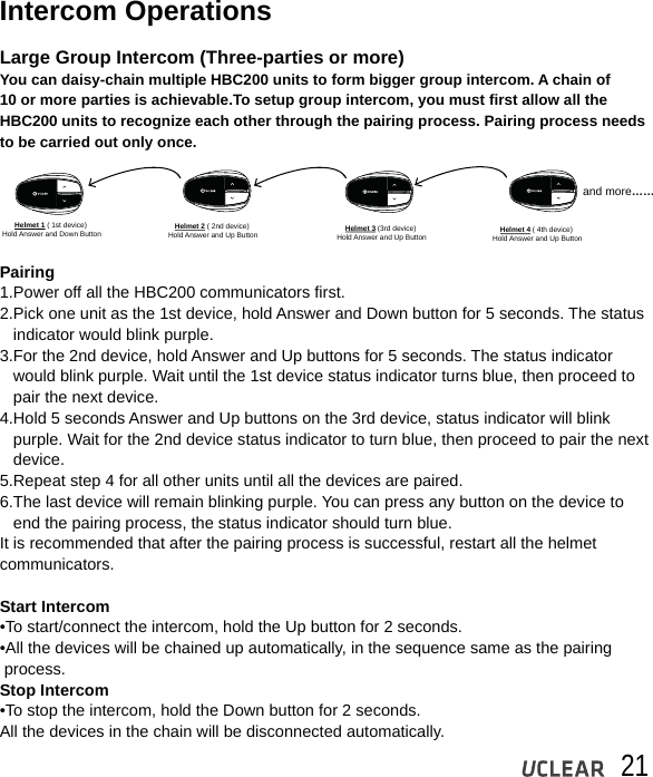 21Intercom OperationsLarge Group Intercom (Three-parties or more)You can daisy-chain multiple HBC200 units to form bigger group intercom. A chain of 10 or more parties is achievable.To setup group intercom, you must first allow all the HBC200 units to recognize each other through the pairing process. Pairing process needs to be carried out only once.                                                                                                                                                                            Pairing1.Power off all the HBC200 communicators first.2.Pick one unit as the 1st device, hold Answer and Down button for 5 seconds. The status   indicator would blink purple.3.For the 2nd device, hold Answer and Up buttons for 5 seconds. The status indicator    would blink purple. Wait until the 1st device status indicator turns blue, then proceed to    pair the next device.4.Hold 5 seconds Answer and Up buttons on the 3rd device, status indicator will blink    purple. Wait for the 2nd device status indicator to turn blue, then proceed to pair the next    device.5.Repeat step 4 for all other units until all the devices are paired. 6.The last device will remain blinking purple. You can press any button on the device to    end the pairing process, the status indicator should turn blue. It is recommended that after the pairing process is successful, restart all the helmet communicators.Start Intercom &bull;To start/connect the intercom, hold the Up button for 2 seconds.&bull;All the devices will be chained up automatically, in the sequence same as the pairing  process. Stop Intercom &bull;To stop the intercom, hold the Down button for 2 seconds.All the devices in the chain will be disconnected automatically.Helmet 1 ( 1st device) Hold Answer and Down Button Helmet 2 ( 2nd device) Hold Answer and Up Button Helmet 3 (3rd device) Hold Answer and Up Button Helmet 4 ( 4th device) Hold Answer and Up Buttonand more&hellip;&hellip;
