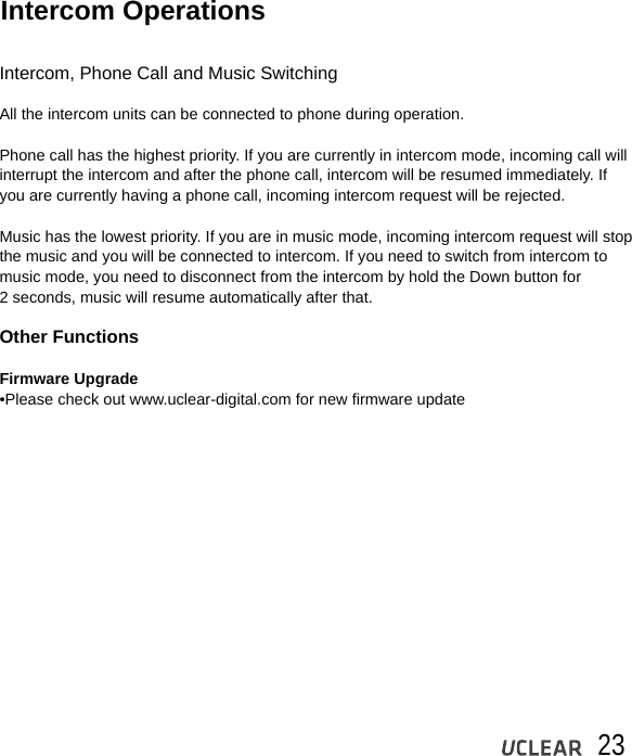 23Intercom OperationsIntercom, Phone Call and Music SwitchingAll the intercom units can be connected to phone during operation.  Phone call has the highest priority. If you are currently in intercom mode, incoming call will interrupt the intercom and after the phone call, intercom will be resumed immediately. If you are currently having a phone call, incoming intercom request will be rejected.Music has the lowest priority. If you are in music mode, incoming intercom request will stop the music and you will be connected to intercom. If you need to switch from intercom to music mode, you need to disconnect from the intercom by hold the Down button for2 seconds, music will resume automatically after that.Other FunctionsFirmware Upgrade &bull;Please check out www.uclear-digital.com for new firmware update
