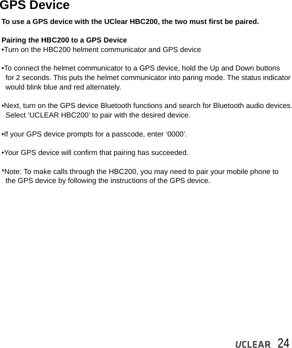 24GPS DeviceTo use a GPS device with the UClear HBC200, the two must first be paired.Pairing the HBC200 to a GPS Device&bull;Turn on the HBC200 helment communicator and GPS device&bull;To connect the helmet communicator to a GPS device, hold the Up and Down buttons   for 2 seconds. This puts the helmet communicator into paring mode. The status indicator   would blink blue and red alternately.&bull;Next, turn on the GPS device Bluetooth functions and search for Bluetooth audio devices.   Select &lsquo;UCLEAR HBC200&rsquo; to pair with the desired device.&bull;If your GPS device prompts for a passcode, enter &lsquo;0000&rsquo;.&bull;Your GPS device will confirm that pairing has succeeded.  *Note: To make calls through the HBC200, you may need to pair your mobile phone to   the GPS device by following the instructions of the GPS device.