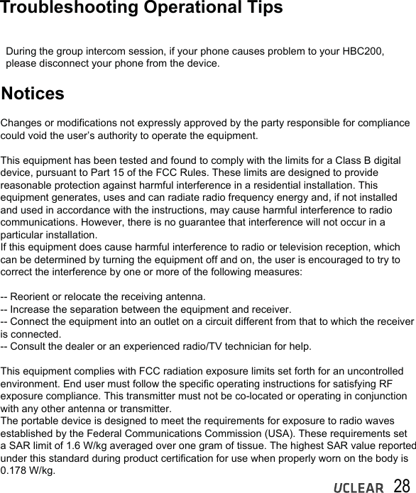 28 Troubleshooting Operational TipsNotices  During the group intercom session, if your phone causes problem to your HBC200,   please disconnect your phone from the device.Changes or modifications not expressly approved by the party responsible for compliance could void the user&rsquo;s authority to operate the equipment.This equipment has been tested and found to comply with the limits for a Class B digital device, pursuant to Part 15 of the FCC Rules. These limits are designed to provide reasonable protection against harmful interference in a residential installation. This equipment generates, uses and can radiate radio frequency energy and, if not installed and used in accordance with the instructions, may cause harmful interference to radio communications. However, there is no guarantee that interference will not occur in a particular installation.If this equipment does cause harmful interference to radio or television reception, which can be determined by turning the equipment off and on, the user is encouraged to try to correct the interference by one or more of the following measures:-- Reorient or relocate the receiving antenna.-- Increase the separation between the equipment and receiver.-- Connect the equipment into an outlet on a circuit different from that to which the receiver is connected.-- Consult the dealer or an experienced radio/TV technician for help.This equipment complies with FCC radiation exposure limits set forth for an uncontrolled environment. End user must follow the specific operating instructions for satisfying RF exposure compliance. This transmitter must not be co-located or operating in conjunction with any other antenna or transmitter.The portable device is designed to meet the requirements for exposure to radio waves established by the Federal Communications Commission (USA). These requirements set a SAR limit of 1.6 W/kg averaged over one gram of tissue. The highest SAR value reported under this standard during product certification for use when properly worn on the body is 0.178 W/kg.