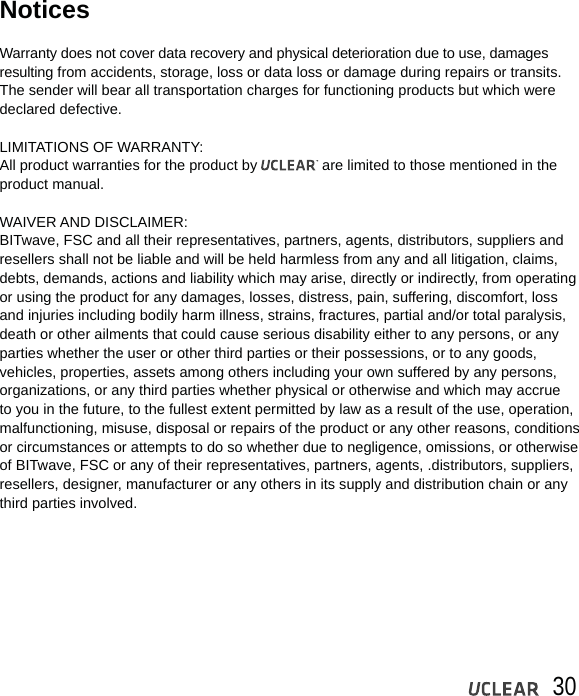 30NoticesWarranty does not cover data recovery and physical deterioration due to use, damages resulting from accidents, storage, loss or data loss or damage during repairs or transits. The sender will bear all transportation charges for functioning products but which were declared defective.LIMITATIONS OF WARRANTY:All product warranties for the product by                are limited to those mentioned in the product manual.WAIVER AND DISCLAIMER:BITwave, FSC and all their representatives, partners, agents, distributors, suppliers and resellers shall not be liable and will be held harmless from any and all litigation, claims, debts, demands, actions and liability which may arise, directly or indirectly, from operating or using the product for any damages, losses, distress, pain, suffering, discomfort, loss and injuries including bodily harm illness, strains, fractures, partial and/or total paralysis, death or other ailments that could cause serious disability either to any persons, or any parties whether the user or other third parties or their possessions, or to any goods, vehicles, properties, assets among others including your own suffered by any persons, organizations, or any third parties whether physical or otherwise and which may accrue to you in the future, to the fullest extent permitted by law as a result of the use, operation,malfunctioning, misuse, disposal or repairs of the product or any other reasons, conditions or circumstances or attempts to do so whether due to negligence, omissions, or otherwise of BITwave, FSC or any of their representatives, partners, agents, .distributors, suppliers, resellers, designer, manufacturer or any others in its supply and distribution chain or any third parties involved. 