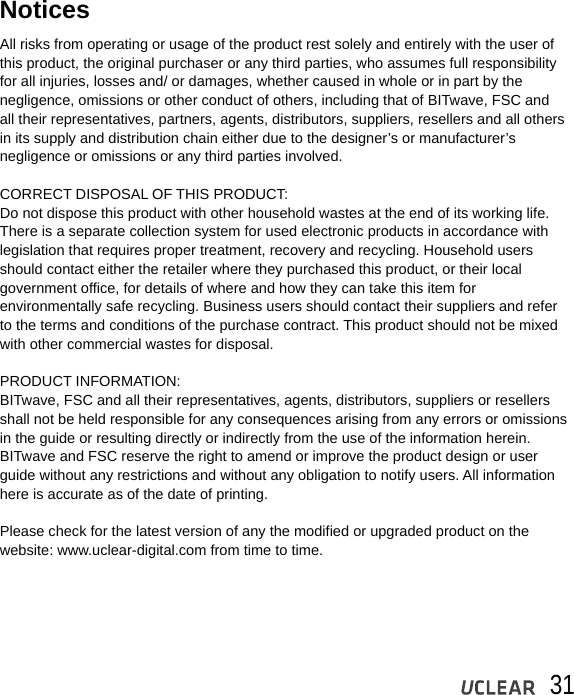 31All risks from operating or usage of the product rest solely and entirely with the user of this product, the original purchaser or any third parties, who assumes full responsibilityfor all injuries, losses and/ or damages, whether caused in whole or in part by the negligence, omissions or other conduct of others, including that of BITwave, FSC and all their representatives, partners, agents, distributors, suppliers, resellers and all othersin its supply and distribution chain either due to the designer&rsquo;s or manufacturer&rsquo;s negligence or omissions or any third parties involved.CORRECT DISPOSAL OF THIS PRODUCT:Do not dispose this product with other household wastes at the end of its working life. There is a separate collection system for used electronic products in accordance with legislation that requires proper treatment, recovery and recycling. Household users should contact either the retailer where they purchased this product, or their local government office, for details of where and how they can take this item for environmentally safe recycling. Business users should contact their suppliers and refer to the terms and conditions of the purchase contract. This product should not be mixed with other commercial wastes for disposal.PRODUCT INFORMATION:BITwave, FSC and all their representatives, agents, distributors, suppliers or resellers shall not be held responsible for any consequences arising from any errors or omissions in the guide or resulting directly or indirectly from the use of the information herein. BITwave and FSC reserve the right to amend or improve the product design or user guide without any restrictions and without any obligation to notify users. All information here is accurate as of the date of printing. Please check for the latest version of any the modified or upgraded product on the website: www.uclear-digital.com from time to time.Notices