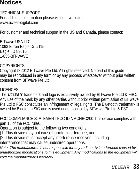 33NoticesTECHNICAL SUPPORT:For additional information please visit our website at www.uclear-digital.comFor customer and technical support in the US and Canada, please contact:BITwave USA LLC1093 E lron Eagle Dr. #115Eagle, ID 836161-855-BIT-WAVECOPYRIGHTS:Copyright &copy; 2012 BITwave Pte Ltd. All rights reserved. No part of this guide may be reproduced in any form or by any process whatsoever without prior written consent from BITwave Pte Ltd.LICENCES:The                 trademark and logo is exclusively owned by BITwave Pte Ltd &amp; FSC. Any use of the mark by any other parties without prior written permission of BITwave Pte Ltd &amp; FSC constitutes an infringement of legal rights. The Bluetooth trademark is owned by Bluetooth SIG and is used under licence by BITwave Pte Ltd &amp; FSC. FCC COMPLIANCE STATEMENT FCC ID:NMCHBC200 This device complies with part 15 of the FCC rules. Operation is subject to the following two conditions:(1) This device may not cause harmful interference, and(2) This device must accept any interference received, includinginterference that may cause undesired operations.Note: The manufacturer is not responsible for any radio or tv interference caused by unauthorized modifications to this equipment. Any modifications to the equipment will void the manufacturer&rsquo;s warranty. 