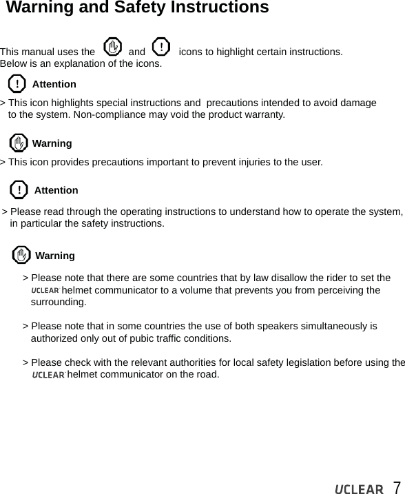 7Warning and Safety InstructionsThis manual uses the            and            icons to highlight certain instructions. Below is an explanation of the icons.> This icon highlights special instructions and  precautions intended to avoid damage    to the system. Non-compliance may void the product warranty.Attention> Please read through the operating instructions to understand how to operate the system,    in particular the safety instructions.Attention> This icon provides precautions important to prevent injuries to the user.WarningWarning> Please note that there are some countries that by law disallow the rider to set the               helmet communicator to a volume that prevents you from perceiving the    surrounding.> Please note that in some countries the use of both speakers simultaneously is    authorized only out of pubic traffic conditions. > Please check with the relevant authorities for local safety legislation before using the                    helmet communicator on the road. 