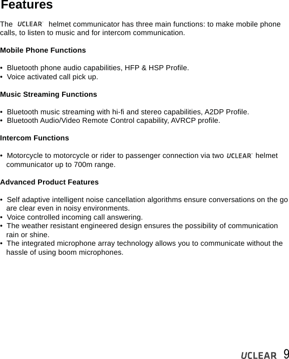 9FeaturesThe                 helmet communicator has three main functions: to make mobile phone calls, to listen to music and for intercom communication. Mobile Phone Functions &bull;  Bluetooth phone audio capabilities, HFP &amp; HSP Profile.&bull;  Voice activated call pick up.Music Streaming Functions &bull;  Bluetooth music streaming with hi-fi and stereo capabilities, A2DP Profile.&bull;  Bluetooth Audio/Video Remote Control capability, AVRCP profile.Intercom Functions&bull;  Motorcycle to motorcycle or rider to passenger connection via two               helmet    communicator up to 700m range.Advanced Product Features&bull;  Self adaptive intelligent noise cancellation algorithms ensure conversations on the go    are clear even in noisy environments.&bull;  Voice controlled incoming call answering.&bull;  The weather resistant engineered design ensures the possibility of communication    rain or shine. &bull;  The integrated microphone array technology allows you to communicate without the    hassle of using boom microphones. 