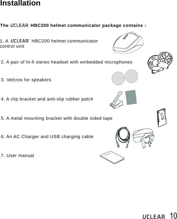 10InstallationThe               HBC200 helmet communicator package contains :1. A                HBC200 helmet communicator control unit2. A pair of hi-fi stereo headset with embedded microphones3. Velcros for speakers4. A clip bracket and anti-slip rubber patch5. A metal mounting bracket with double sided tape6. An AC Charger and USB charging cable7. User manual