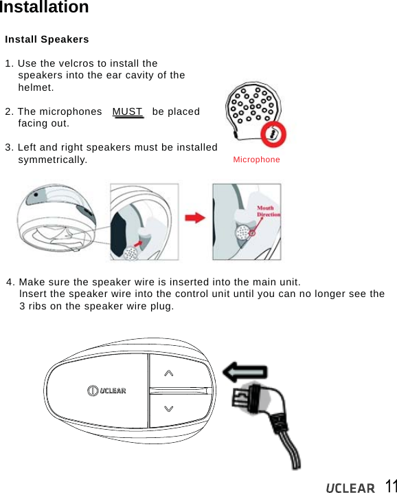 11InstallationInstall Speakers1. Use the velcros to install the    speakers into the ear cavity of the    helmet.2. The microphones   MUST   be placed    facing out.3. Left and right speakers must be installed     symmetrically.4. Make sure the speaker wire is inserted into the main unit.    lnsert the speaker wire into the control unit until you can no longer see the     3 ribs on the speaker wire plug.Microphone