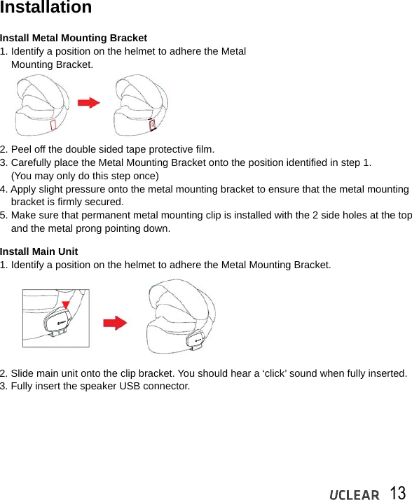 13InstallationInstall Metal Mounting Bracket1. Identify a position on the helmet to adhere the Metal    Mounting Bracket.Install Main Unit1. Identify a position on the helmet to adhere the Metal Mounting Bracket.2. Peel off the double sided tape protective film.3. Carefully place the Metal Mounting Bracket onto the position identified in step 1.     (You may only do this step once) 4. Apply slight pressure onto the metal mounting bracket to ensure that the metal mounting    bracket is firmly secured.5. Make sure that permanent metal mounting clip is installed with the 2 side holes at the top     and the metal prong pointing down.2. Slide main unit onto the clip bracket. You should hear a &lsquo;click&rsquo; sound when fully inserted.3. Fully insert the speaker USB connector. 