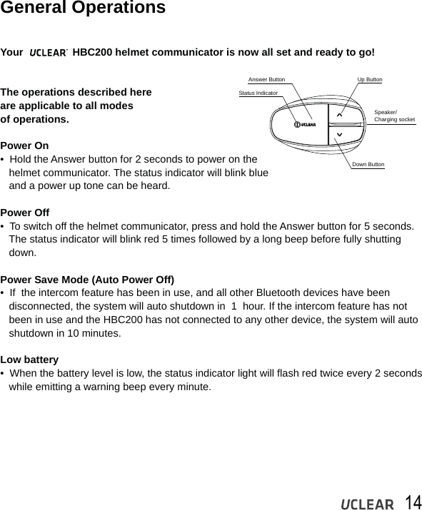 14General OperationsYour                 HBC200 helmet communicator is now all set and ready to go! The operations described here are applicable to all modes of operations.Power On&bull;  Hold the Answer button for 2 seconds to power on the   helmet communicator. The status indicator will blink blue    and a power up tone can be heard.Power Off&bull;  To switch off the helmet communicator, press and hold the Answer button for 5 seconds.    The status indicator will blink red 5 times followed by a long beep before fully shutting    down.Power Save Mode (Auto Power Off)&bull;  If  the intercom feature has been in use, and all other Bluetooth devices have been    disconnected, the system will auto shutdown in  1  hour. If the intercom feature has not   been in use and the HBC200 has not connected to any other device, the system will auto    shutdown in 10 minutes.Low battery&bull;  When the battery level is low, the status indicator light will flash red twice every 2 seconds   while emitting a warning beep every minute. Status IndicatorAnswer Button Up ButtonSpeaker/Charging socketDown Button