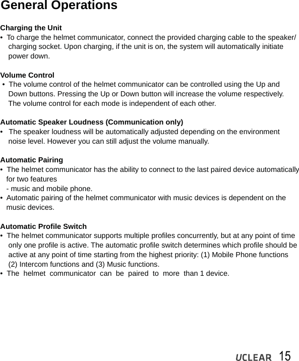15General OperationsCharging the Unit&bull;  To charge the helmet communicator, connect the provided charging cable to the speaker/     charging socket. Upon charging, if the unit is on, the system will automatically initiate     power down.Volume Control &bull;  The volume control of the helmet communicator can be controlled using the Up and     Down buttons. Pressing the Up or Down button will increase the volume respectively.     The volume control for each mode is independent of each other. Automatic Speaker Loudness (Communication only)&bull;   The speaker loudness will be automatically adjusted depending on the environment     noise level. However you can still adjust the volume manually.Automatic Pairing&bull;  The helmet communicator has the ability to connect to the last paired device automatically    for two features   - music and mobile phone.&bull;  Automatic pairing of the helmet communicator with music devices is dependent on the    music devices.Automatic Profile Switch&bull;  The helmet communicator supports multiple profiles concurrently, but at any point of time     only one profile is active. The automatic profile switch determines which profile should be     active at any point of time starting from the highest priority: (1) Mobile Phone functions     (2) Intercom functions and (3) Music functions.&bull;  The  helmet  communicator  can  be  paired  to  more  than 1 device. 