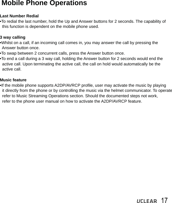17Mobile Phone OperationsLast Number Redial&bull;To redial the last number, hold the Up and Answer buttons for 2 seconds. The capability of   this function is dependent on the mobile phone used.3 way calling&bull;Whilst on a call, if an incoming call comes in, you may answer the call by pressing the   Answer button once. &bull;To swap between 2 concurrent calls, press the Answer button once.&bull;To end a call during a 3 way call, holding the Answer button for 2 seconds would end the   active call. Upon terminating the active call, the call on hold would automatically be the   active call.Music feature&bull;If the mobile phone supports A2DP/AVRCP profile, user may activate the music by playing   it directly from the phone or by controlling the music via the helmet communicator. To operate  refer to Music Streaming Operations section. Should the documented steps not work,   refer to the phone user manual on how to activate the A2DP/AVRCP feature.
