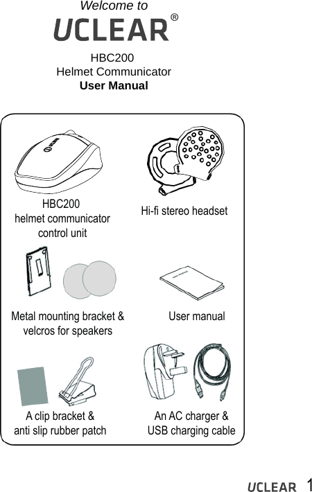 Welcome toHBC200 Helmet CommunicatorUser ManualHBC200 helmet communicatorcontrol unitHi-fi stereo headsetMetal mounting bracket &amp;velcros for speakers User manualAn AC charger &amp;USB charging cableA clip bracket &amp;anti slip rubber patch1&reg;