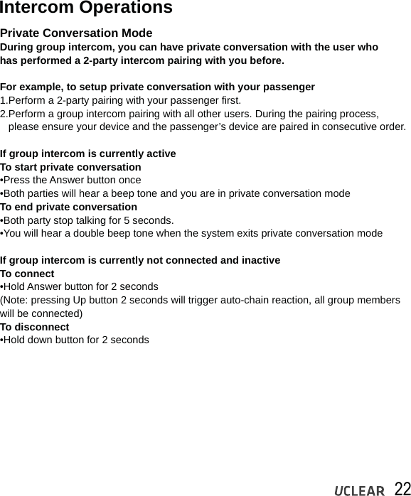 22Intercom OperationsPrivate Conversation ModeDuring group intercom, you can have private conversation with the user who has performed a 2-party intercom pairing with you before.For example, to setup private conversation with your passenger 1.Perform a 2-party pairing with your passenger first.2.Perform a group intercom pairing with all other users. During the pairing process,    please ensure your device and the passenger&rsquo;s device are paired in consecutive order.If group intercom is currently activeTo start private conversation   &bull;Press the Answer button once&bull;Both parties will hear a beep tone and you are in private conversation modeTo end private conversation   &bull;Both party stop talking for 5 seconds.&bull;You will hear a double beep tone when the system exits private conversation modeIf group intercom is currently not connected and inactiveTo connect  &bull;Hold Answer button for 2 seconds(Note: pressing Up button 2 seconds will trigger auto-chain reaction, all group members will be connected)To disconnect  &bull;Hold down button for 2 seconds