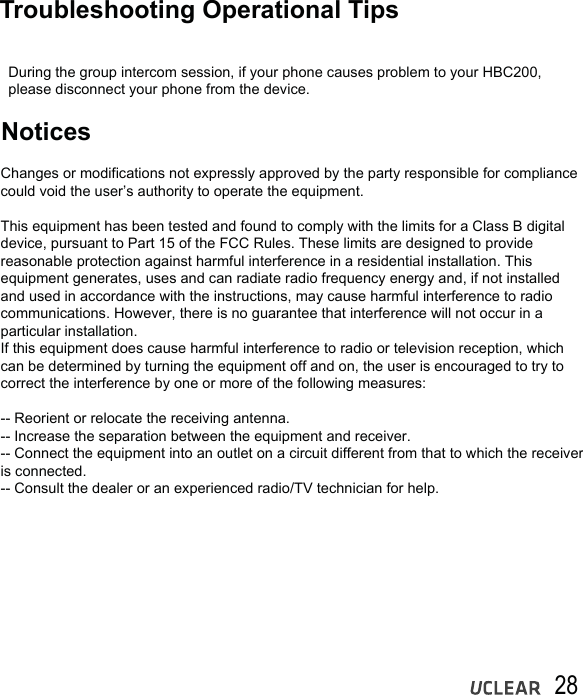 28 Troubleshooting Operational TipsNotices  During the group intercom session, if your phone causes problem to your HBC200,   please disconnect your phone from the device.Changes or modifications not expressly approved by the party responsible for compliance could void the user&rsquo;s authority to operate the equipment.This equipment has been tested and found to comply with the limits for a Class B digital device, pursuant to Part 15 of the FCC Rules. These limits are designed to provide reasonable protection against harmful interference in a residential installation. This equipment generates, uses and can radiate radio frequency energy and, if not installed and used in accordance with the instructions, may cause harmful interference to radio communications. However, there is no guarantee that interference will not occur in a particular installation.If this equipment does cause harmful interference to radio or television reception, which can be determined by turning the equipment off and on, the user is encouraged to try to correct the interference by one or more of the following measures:-- Reorient or relocate the receiving antenna.-- Increase the separation between the equipment and receiver.-- Connect the equipment into an outlet on a circuit different from that to which the receiver is connected.-- Consult the dealer or an experienced radio/TV technician for help.