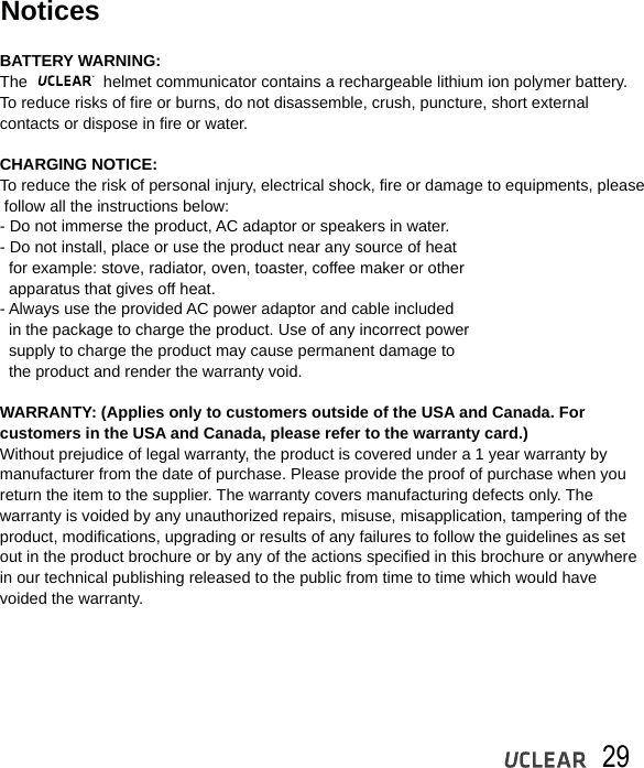 29NoticesBATTERY WARNING:The                 helmet communicator contains a rechargeable lithium ion polymer battery. To reduce risks of fire or burns, do not disassemble, crush, puncture, short external contacts or dispose in fire or water.CHARGING NOTICE:To reduce the risk of personal injury, electrical shock, fire or damage to equipments, please follow all the instructions below: - Do not immerse the product, AC adaptor or speakers in water. - Do not install, place or use the product near any source of heat   for example: stove, radiator, oven, toaster, coffee maker or other   apparatus that gives off heat.- Always use the provided AC power adaptor and cable included  in the package to charge the product. Use of any incorrect power  supply to charge the product may cause permanent damage to  the product and render the warranty void.WARRANTY: (Applies only to customers outside of the USA and Canada. For customers in the USA and Canada, please refer to the warranty card.)Without prejudice of legal warranty, the product is covered under a 1 year warranty bymanufacturer from the date of purchase. Please provide the proof of purchase when you return the item to the supplier. The warranty covers manufacturing defects only. The warranty is voided by any unauthorized repairs, misuse, misapplication, tampering of the product, modifications, upgrading or results of any failures to follow the guidelines as set out in the product brochure or by any of the actions specified in this brochure or anywherein our technical publishing released to the public from time to time which would have voided the warranty. 