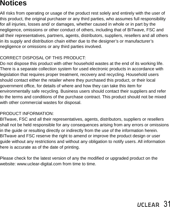 31All risks from operating or usage of the product rest solely and entirely with the user of this product, the original purchaser or any third parties, who assumes full responsibilityfor all injuries, losses and/ or damages, whether caused in whole or in part by the negligence, omissions or other conduct of others, including that of BITwave, FSC and all their representatives, partners, agents, distributors, suppliers, resellers and all othersin its supply and distribution chain either due to the designer&rsquo;s or manufacturer&rsquo;s negligence or omissions or any third parties involved.CORRECT DISPOSAL OF THIS PRODUCT:Do not dispose this product with other household wastes at the end of its working life. There is a separate collection system for used electronic products in accordance with legislation that requires proper treatment, recovery and recycling. Household users should contact either the retailer where they purchased this product, or their local government office, for details of where and how they can take this item for environmentally safe recycling. Business users should contact their suppliers and refer to the terms and conditions of the purchase contract. This product should not be mixed with other commercial wastes for disposal.PRODUCT INFORMATION:BITwave, FSC and all their representatives, agents, distributors, suppliers or resellers shall not be held responsible for any consequences arising from any errors or omissions in the guide or resulting directly or indirectly from the use of the information herein. BITwave and FSC reserve the right to amend or improve the product design or user guide without any restrictions and without any obligation to notify users. All information here is accurate as of the date of printing. Please check for the latest version of any the modified or upgraded product on the website: www.uclear-digital.com from time to time.Notices