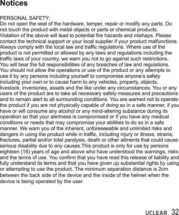 32NoticesPERSONAL SAFETY:Do not open the seal of the hardware, tamper, repair or modify any parts. Do not touch the product with metal objects or parts or chemical products. Violation of the above will lead to potential fire hazards and mishaps. Please contact the technical support or your local supplier if your product malfunctions. Always comply with the local law and traffic regulations. Where use of theproduct is not permitted or allowed by any laws and regulations including the traffic laws of your country, we warn you not to go against such restrictions. You will bear the full responsibilities of any breaches of law and regulations. You should not allow the operations or use of the product or any attempts to use it by any persons including yourself to compromise anyone&rsquo;s safety including your own or to cause harm to any vehicles, property, objects, livestock, inventories, assets and the like under any circumstances. You or any users of the product are to take all necessary safety measures and precautions and to remain alert to all surrounding conditions. You are warned not to operatethe product if you are not physically capable of doing so in a safe manner, if you have or will consume any alcohol or any mind-altering substance during its operation so that your alertness is compromised or if you have any medical conditions or needs that may compromise your abilities to do so in a safe manner. We warn you of the inherent, unforeseeable and unlimited risks and dangers in using the product while in traffic, including injury or illness, strains, fractures, partial and/or total paralysis, death or other ailments that could cause serious disability due to any causes.This product is only for use by personseighteen (18) years of age and above who have understood the warnings, risks and the terms of use. You confirm that you have read this release of liability and fully understand its terms and that you have given up substantial rights by using or attempting to use the product. The minimum separation distance is 2cm between the back side of the device and the inside of the helmet when the device is being operated by the user.