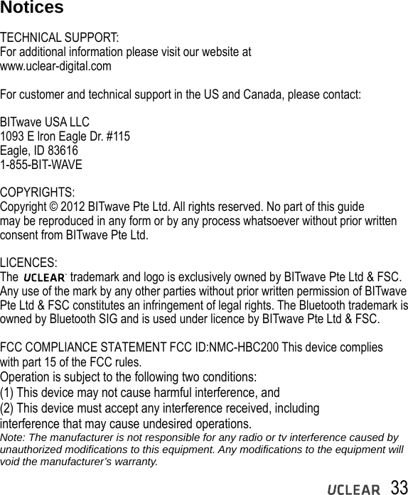 33NoticesTECHNICAL SUPPORT:For additional information please visit our website at www.uclear-digital.comFor customer and technical support in the US and Canada, please contact:BITwave USA LLC1093 E lron Eagle Dr. #115Eagle, ID 836161-855-BIT-WAVECOPYRIGHTS:Copyright &copy; 2012 BITwave Pte Ltd. All rights reserved. No part of this guide may be reproduced in any form or by any process whatsoever without prior written consent from BITwave Pte Ltd.LICENCES:The                 trademark and logo is exclusively owned by BITwave Pte Ltd &amp; FSC. Any use of the mark by any other parties without prior written permission of BITwave Pte Ltd &amp; FSC constitutes an infringement of legal rights. The Bluetooth trademark is owned by Bluetooth SIG and is used under licence by BITwave Pte Ltd &amp; FSC. FCC COMPLIANCE STATEMENT FCC ID:NMC-HBC200 This device complies with part 15 of the FCC rules. Operation is subject to the following two conditions:(1) This device may not cause harmful interference, and(2) This device must accept any interference received, includinginterference that may cause undesired operations.Note: The manufacturer is not responsible for any radio or tv interference caused by unauthorized modifications to this equipment. Any modifications to the equipment will void the manufacturer&rsquo;s warranty.