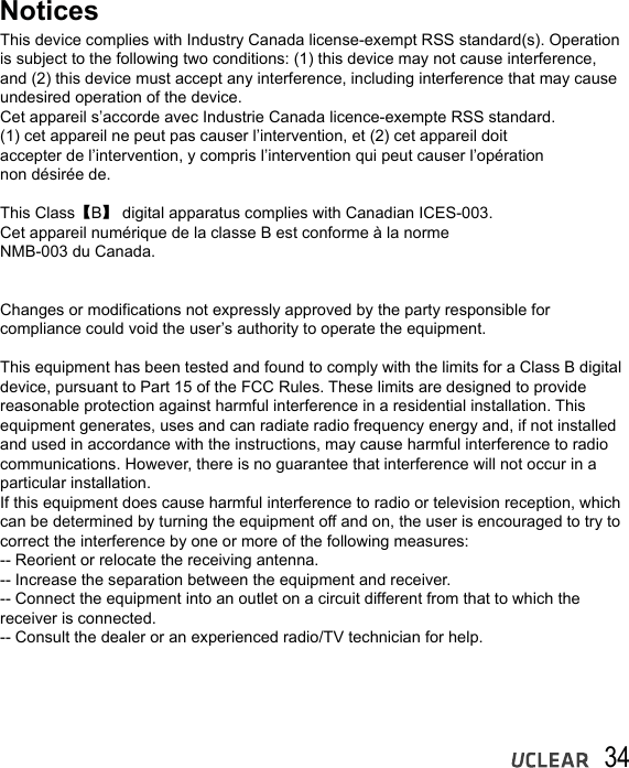 34NoticesThis device complies with Industry Canada license-exempt RSS standard(s). Operation is subject to the following two conditions: (1) this device may not cause interference, and (2) this device must accept any interference, including interference that may cause undesired operation of the device.Cet appareil s&rsquo;accorde avec Industrie Canada licence-exempte RSS standard.(1) cet appareil ne peut pas causer l&rsquo;intervention, et (2) cet appareil doitaccepter de l&rsquo;intervention, y compris l&rsquo;intervention qui peut causer l&rsquo;op&eacute;rationnon d&eacute;sir&eacute;e de.This Class【B】 digital apparatus complies with Canadian ICES-003.Cet appareil num&eacute;rique de la classe B est conforme &agrave; la normeNMB-003 du Canada.Changes or modifications not expressly approved by the party responsible for compliance could void the user&rsquo;s authority to operate the equipment.This equipment has been tested and found to comply with the limits for a Class B digital device, pursuant to Part 15 of the FCC Rules. These limits are designed to provide reasonable protection against harmful interference in a residential installation. This equipment generates, uses and can radiate radio frequency energy and, if not installed and used in accordance with the instructions, may cause harmful interference to radio communications. However, there is no guarantee that interference will not occur in a particular installation.If this equipment does cause harmful interference to radio or television reception, which can be determined by turning the equipment off and on, the user is encouraged to try to correct the interference by one or more of the following measures:-- Reorient or relocate the receiving antenna.-- Increase the separation between the equipment and receiver.-- Connect the equipment into an outlet on a circuit different from that to which the receiver is connected.-- Consult the dealer or an experienced radio/TV technician for help.