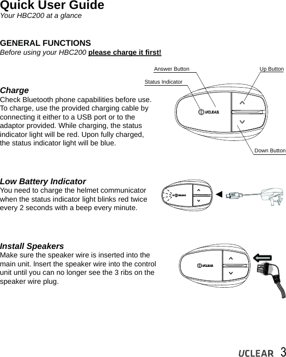 3Quick User GuideYour HBC200 at a glanceGENERAL FUNCTIONSBefore using your HBC200 please charge it first!ChargeCheck Bluetooth phone capabilities before use. To charge, use the provided charging cable by connecting it either to a USB port or to the adaptor provided. While charging, the status indicator light will be red. Upon fully charged, the status indicator light will be blue.Low Battery IndicatorYou need to charge the helmet communicator when the status indicator light blinks red twice every 2 seconds with a beep every minute.Install SpeakersMake sure the speaker wire is inserted into themain unit. lnsert the speaker wire into the control unit until you can no longer see the 3 ribs on the speaker wire plug.Status IndicatorAnswer Button Up ButtonDown Button