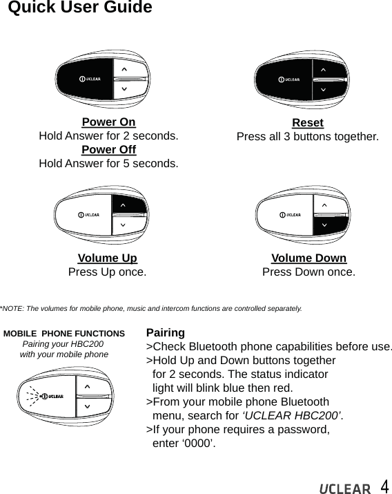 4Quick User GuidePower OnHold Answer for 2 seconds.Power OffHold Answer for 5 seconds.Volume UpPress Up once. Volume DownPress Down once.ResetPress all 3 buttons together.*NOTE: The volumes for mobile phone, music and intercom functions are controlled separately.MOBILE  PHONE FUNCTIONSPairing your HBC200 with your mobile phonePairing>Check Bluetooth phone capabilities before use.>Hold Up and Down buttons together    for 2 seconds. The status indicator   light will blink blue then red.>From your mobile phone Bluetooth   menu, search for &lsquo;UCLEAR HBC200&rsquo;.>If your phone requires a password,   enter &lsquo;0000&rsquo;.