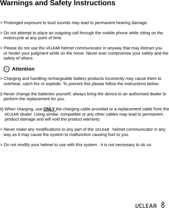    8Warnings and Safety Instructions> Prolonged exposure to loud sounds may lead to permanent hearing damage.> Do not attempt to place an outgoing call through the mobile phone while riding on the    motorcycle at any point of time. > Please do not use the              helmet communicator in anyway that may distract you    or hinder your judgment while on the move. Never ever compromise your safety and the    safety of others.> Charging and handling rechargeable battery products incorrectly may cause them to    overheat, catch fire or explode. To prevent this please follow the instructions below:i) Never change the batteries yourself, always bring the device to an authorised dealer to    perform the replacement for you.ii) When charging, use ONLY the charging cable provided or a replacement cable from the                      dealer. Using similar, compatible or any other cables may lead to permanent     product damage and will void the product warranty.> Never make any modifications to any part of the                helmet communicator in any    way as it may cause the system to malfunction causing hurt to you.> Do not modify your helmet to use with this system - it is not necessary to do so.Attention
