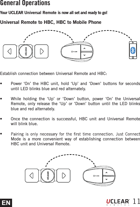 EN 11General OperationsYour UCLEAR Universal Remote is now all set and ready to go!Universal Remote to HBC, HBC to Mobile PhoneEstablish connection between Universal Remote and HBC:s  Power &lsquo;On&rsquo; the HBC unit, hold &lsquo;Up&rsquo; and &lsquo;Down&rsquo; buttons for seconds until LED blinks blue and red alternately.s  While holding the &lsquo;Up&rsquo; or &lsquo;Down&rsquo; button, power &lsquo;On&rsquo; the Universal Remote, only release the &lsquo;Up&rsquo; or &lsquo;Down&rsquo; button until the LED blinks blue and red alternately.s  Once the connection is successful, HBC unit and Universal Remote will blink blue.s Mode is a more convenient way of establishing connection between HBC unit and Universal Remote.