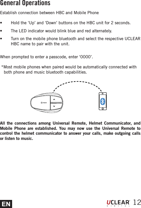 EN 12Establish connection between HBC and Mobile Phones  Hold the &lsquo;Up&rsquo; and &lsquo;Down&rsquo; buttons on the HBC unit for 2 seconds. s  The LED indicator would blink blue and red alternately. s  Turn on the mobile phone bluetooth and select the respective UCLEAR HBC name to pair with the unit. When prompted to enter a passcode, enter &lsquo;0000&rsquo;.   *Most mobile phones when paired would be automatically connected with   both phone and music bluetooth capabilities.All the connections among Universal Remote, Helmet Communicator, and Mobile Phone are established. You may now use the Universal Remote to control the helmet communicator to answer your calls, make outgoing calls or listen to music.General Operations